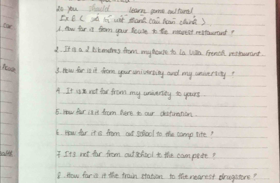 do you should learn gome cultural
E* 6 sudh loí uet thank cau ban chinā)
car
A. How far is from your house to the nearest restaurant ?
d. It is a d kilmeires from my houre to La Villa french restourant.
house
3. How far is it from your university and my university?
A. It is not far from my university to yours.
5. How far is it from here to our destranon.
6. How far it is from out school to the camp pite?
falth I Ite not far from outschool to the campsore?
8. How far is it the train station to the nearest drugstore?