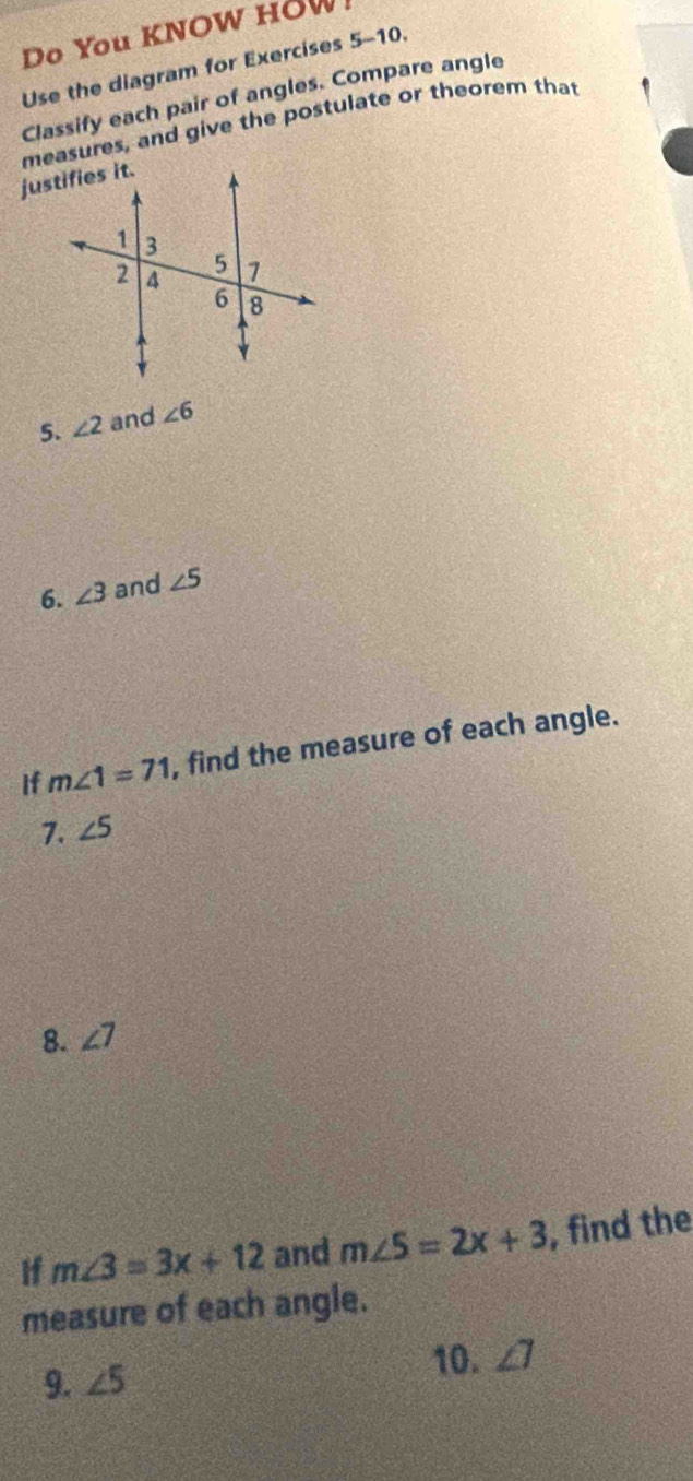 Do You KNOW HOW 
Use the diagram for Exercises 5-10. 
Classify each pair of angles. Compare angle 
measures, and give the postulate or theorem that 
5. ∠ 2 and ∠ 6
6. ∠ 3 and ∠ 5
if m∠ 1=71 , find the measure of each angle. 
7. ∠ 5
8. ∠ 7
If m∠ 3=3x+12 and m∠ 5=2x+3 , find the 
measure of each angle. 
10. ∠ 7
9. ∠ 5