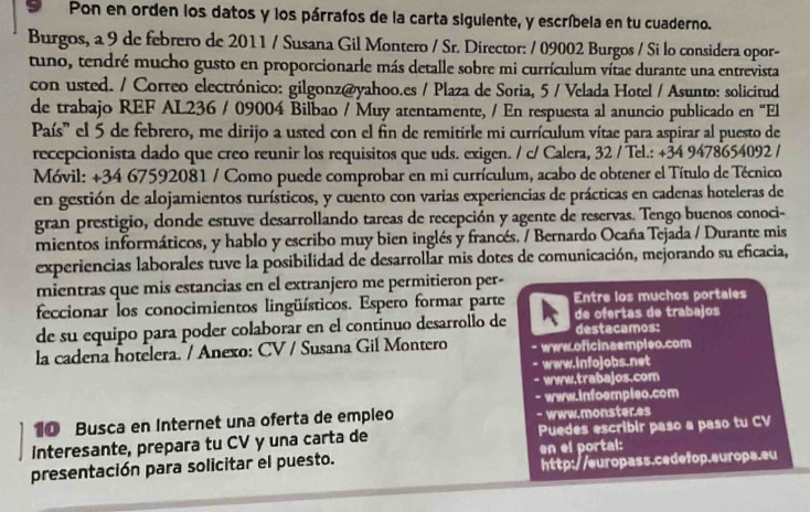 Pon en orden los datos y los párrafos de la carta siguiente, y escríbela en tu cuaderno.
Burgos, a 9 de febrero de 2011 / Susana Gil Montero / Sr. Director: / 09002 Burgos / Si lo considera opor-
tuno, tendré mucho gusto en proporcionarle más detalle sobre mi currículum vítae durante una entrevista
con usted. / Correo electrónico: gilgonz@yahoo.es / Plaza de Soria, 5 / Velada Hotel / Asunto: solicitud
de trabajo REF AL236 / 09004 Bilbao / Muy atentamente, / En respuesta al anuncio publicado en “El
País' el 5 de febrero, me dirijo a usted con el fin de remitirle mi currículum vítae para aspirar al puesto de
recepcionista dado que creo reunir los requisitos que uds. exigen. / c/ Calera, 32 / Tel.: +34 9478654092 /
Móvil: +34 67592081 / Como puede comprobar en mi currículum, acabo de obtener el Título de Técnico
en gestión de alojamientos turísticos, y cuento con varias experiencias de prácticas en cadenas hoteleras de
gran prestigio, donde estuve desarrollando tareas de recepción y agente de reservas. Tengo buenos conoci-
mientos informáticos, y hablo y escribo muy bien inglés y francés. / Bernardo Ocaña Tejada / Durante mis
experiencias laborales tuve la posibilidad de desarrollar mis dotes de comunicación, mejorando su eficacia,
mientras que mis estancias en el extranjero me permitieron per-
feccionar los conocimientos lingüísticos. Espero formar parte Entre los muchos portales
de su equipo para poder colaborar en el continuo desarrollo de de ofertas de trabajos
destacamos:
la cadena hotelera. / Anexo: CV / Susana Gil Montero www.oficinaempleo.com
www.infojobs.net
www.trabajos.com
www.infoempleo.com
10 Busca en Internet una oferta de empleo - www.monster.es
Interesante, prepara tu CV y una carta de Puedes escribir paso a paso tu CV
http://europass.cedefop.europa.eu
presentación para solicitar el puesto. en el portal: