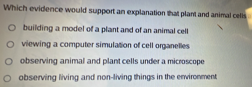 hich evidence would support an explanation that plant and animal cells
building a model of a plant and of an animal cell
viewing a computer simulation of cell organelles
observing animal and plant cells under a microscope
observing living and non-living things in the environment