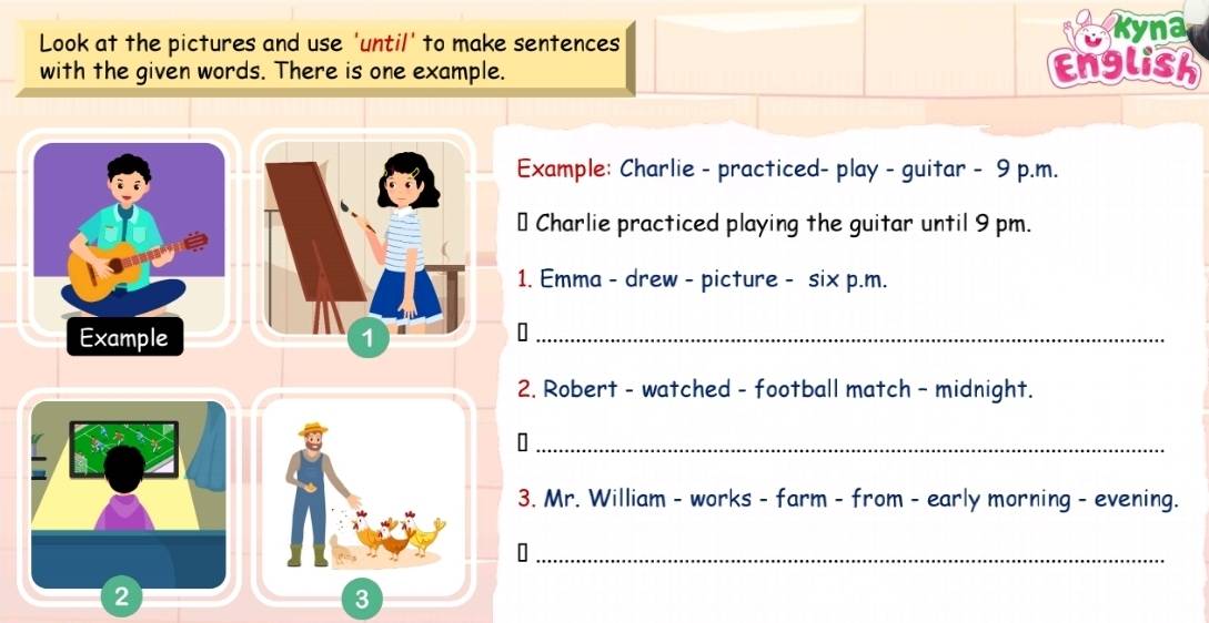 Look at the pictures and use 'until' to make sentences Kyna 
with the given words. There is one example. 
English 
Example: Charlie - practiced- play - guitar - 9 p.m. 
* Charlie practiced playing the guitar until 9 pm. 
1. Emma - drew - picture - six p.m. 
Example 
2. Robert - watched - football match - midnight. 
_[ 
3. Mr. William - works - farm - from - early morning - evening. 
_ 
3