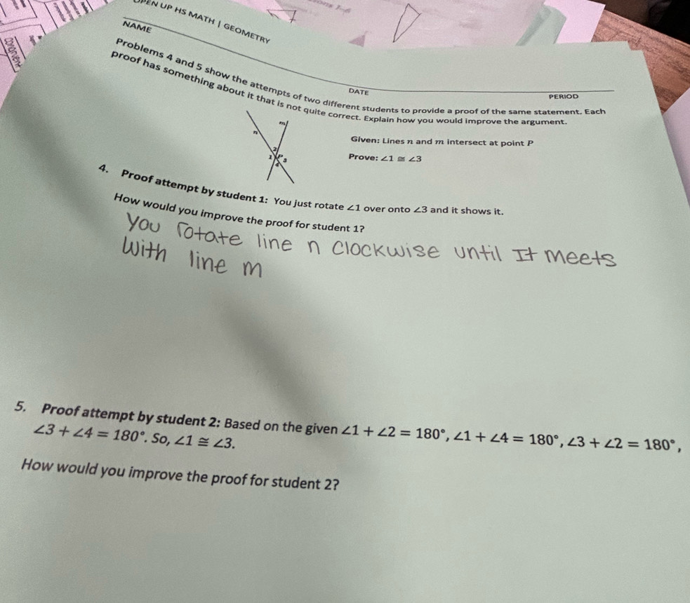 EN UP HS mAtH | GEOMETR 
NAME 
DATE 
Problems 4 and 5 show the attempts of two different students to provide a proof of the same statement. Each 
proof has something about it that is not quite correct. Explain how you would improve the argument 
PERIOD 
Given: Lines n and m intersect at point P
Prove: ∠ 1 ∠ 3
4. Proof attempt by student 1: You just rotate ∠ 1 over onto ∠ 3 and it shows it. 
How would you improve the proof for student 1? 
5. Proof attempt by student 2: Based on the given ∠ 1+∠ 2=180°, ∠ 1+∠ 4=180°, ∠ 3+∠ 2=180°,
∠ 3+∠ 4=180°.So, ∠ 1≌ ∠ 3. 
How would you improve the proof for student 2?