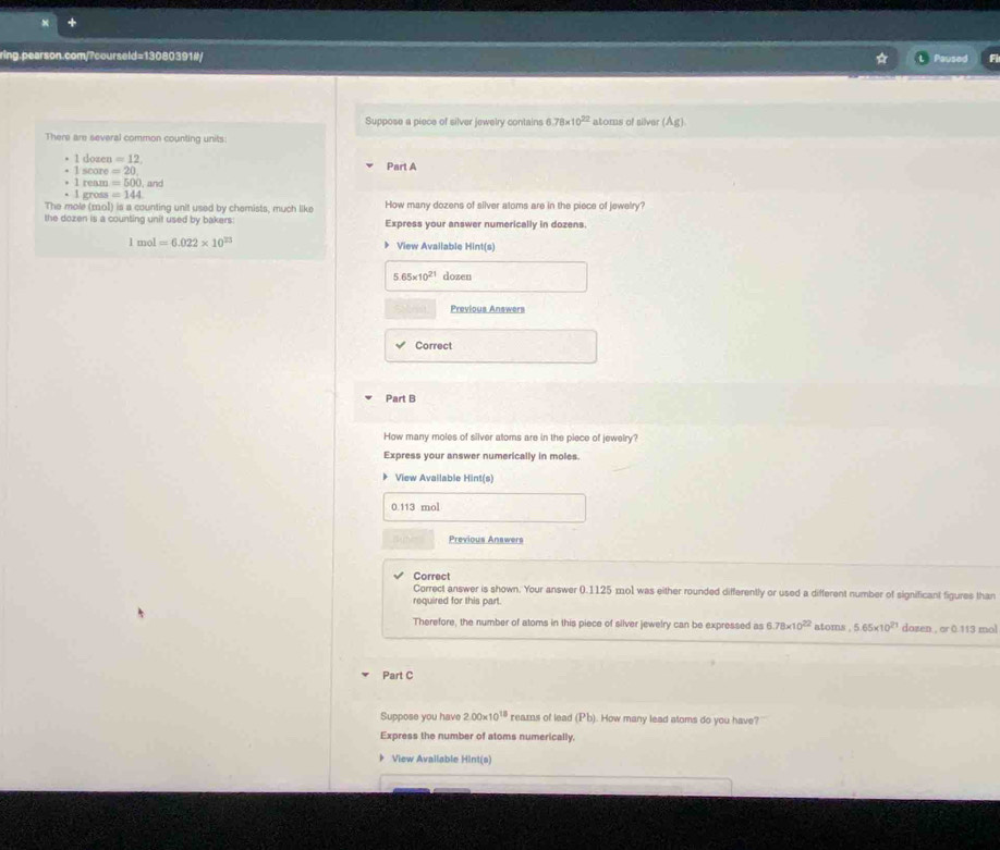 Paused 
Suppose a piece of silver jewelry contains 6.78* 10^(22) atoms of silver (Ag)
There are several common counting units:
1 dozen =12 Part A 
1 score =20. 
• 1 ream =500. and 
· l gross =144
The mole (2ol) is a counting unit used by chemists, much like How many dozens of silver atoms are in the piece of jewelry? 
the dozen is a counting unit used by bakers: Express your answer numerically in dozens.
1mol=6.022* 10^(23) 》 View Available Hir t(s)
5.65* 10^(21) dozen 
Previous Answers 
Correct 
Part B 
How many moles of silver atoms are in the piece of jewelry? 
Express your answer numerically in moles. 
View Available Hint(s)
0.113 mol
Previous Answers 
Correct 
Correct answer is shown. Your answer 0.1125 mo1 was either rounded differently or used a different number of significant figures than 
required for this part. 
Therefore, the number of atoms in this piece of silver jewelry can be expressed as 6.78* 10^(22) atoms 5.65* 10^(21) dozen , or 0.113 mol
Part C 
Suppose you hav 2.00* 10^(18) reams of lead (Pb). How many lead atoms do you have? 
Express the number of atoms numerically. 
View Available Hint(s)