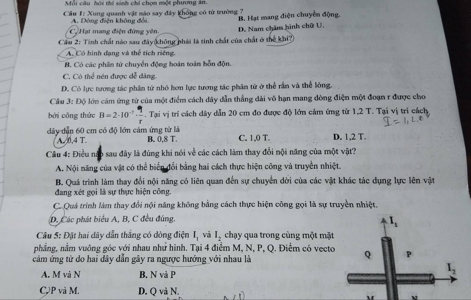 Mỗi câu hỏi thí sinh chi chọn một phương ản.
Câu 1: Xung quanh vật nào say đây không có từ trường ?
A. Dòng điện không đổi.
B. Hạt mang điện chuyển động.
C. Hạt mang điện đứng yên.
D. Nam châm hình chữ U.
Cầu 2: Tính chất nào sau đây không phải là tính chất của chất ở thể khí?
A. Có hình dạng và thể tích riêng.
B. Có các phân tử chuyển động hoàn toàn hỗn độn.
C. Có thể nén được dễ dàng.
D. Có lực tương tác phân tử nhỏ hơn lực tương tác phân tử ở thể rắn và thể lỏng.
Câu 3: Độ lớn cảm ứng từ của một điểm cách dây dẫn thẳng dài vô hạn mang dòng điện một đoạn r được cho
bởi công thức B=2· 10^(-7)·  1/r . Tại vị trí cách dây dẫn 20 cm đo được độ lớn cảm ứng từ 1,2 T. Tại vị trí cách
dây dẫn 60 cm có độ lớn cảm ứng từ là
A. 0,4 T. B. 0,8 T. C. 1,0 T. D. 1,2 T.
Câu 4: Điều nào sau đây là đúng khi nói về các cách làm thay đổi nội năng của một vật?
A. Nội năng của vật có thể biến đổi bằng hai cách thực hiện công và truyền nhiệt.
B. Quá trình làm thay đổi nội năng có liên quan đến sự chuyển dời của các vật khác tác dụng lực lên vật
đang xét gọi là sự thực hiện công.
C. Quá trình làm thay đổi nội năng không bằng cách thực hiện công gọi là sự truyền nhiệt.
D. Các phát biểu A, B, C đều đúng.
Câu 5: Đặt hai dây dẫn thẳng có dòng điện I_1 và I_2 chạy qua trong cùng một mặt
phẳng, nằm vuông góc với nhau như hình. Tại 4 điểm M, N, P, Q. Điểm có vecto
cảm ứng từ do hai dây dẫn gây ra ngược hướng với nhau là
A. M và N B. N và P
C,P và M. D. Q và N.
N