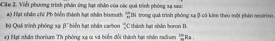 Viết phương trình phản ứng hạt nhân của các quá trình phóng xạ sau: 
a) Hạt nhân chì Pb biến thành hạt nhân bismuth beginarrayr 209 83 endarray Bi trong quá trình phóng xạ β có kèm theo một phản neutrino. 
b) Quá trình phóng xạ beta^+ biến hạt nhân carbon _6^(10)C thành hạt nhân boron B. 
c) Hạt nhân thorium Th phóng xạ α và biến đổi thành hạt nhân radium _(88)^(226)Ra.