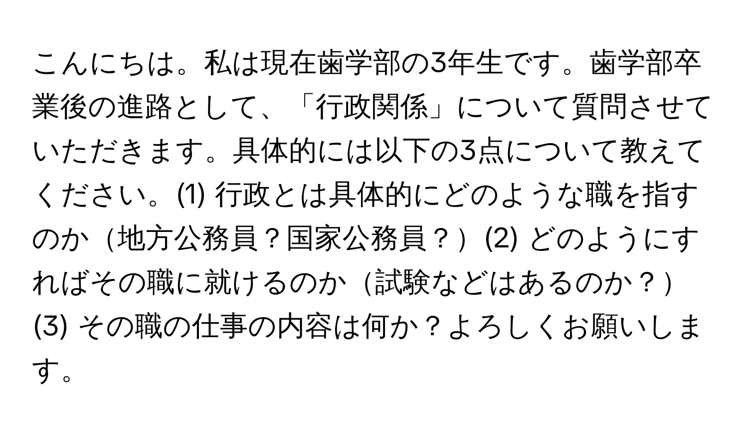 こんにちは。私は現在歯学部の3年生です。歯学部卒業後の進路として、「行政関係」について質問させていただきます。具体的には以下の3点について教えてください。(1) 行政とは具体的にどのような職を指すのか地方公務員？国家公務員？(2) どのようにすればその職に就けるのか試験などはあるのか？(3) その職の仕事の内容は何か？よろしくお願いします。