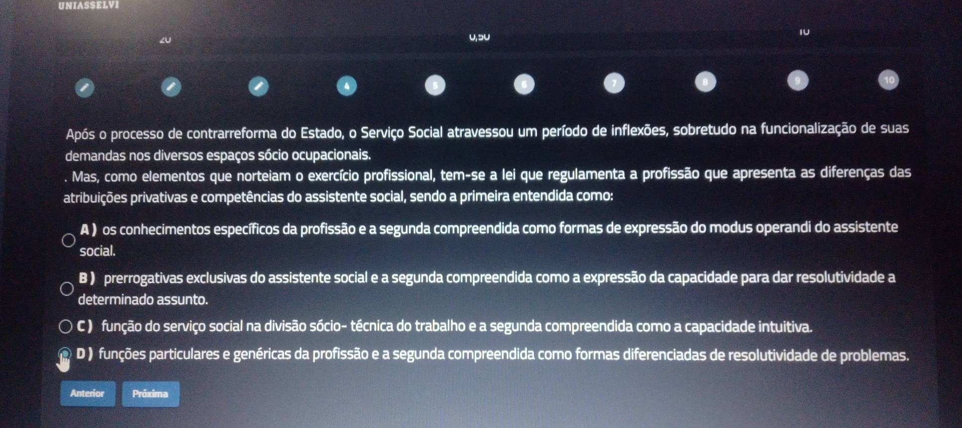 UNIASSELVI
1U

A ) os conhecimentos específicos da profissão e a segunda compreendida como formas de expressão do modus operandi do assistente
social.
B ) prerrogativas exclusivas do assistente social e a segunda compreendida como a expressão da capacidade para dar resolutividade a
determinado assunto.
C ) função do serviço social na divisão sócio- técnica do trabalho e a segunda compreendida como a capacidade intuitiva.
D ) funções particulares e genéricas da profissão e a segunda compreendida como formas diferenciadas de resolutividade de problemas.
Anterior Próxima