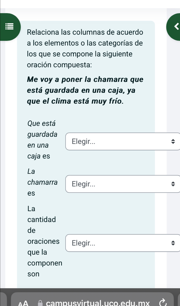 Relaciona las columnas de acuerdo 
a los elementos o las categorías de 
los que se compone la siguiente 
oración compuesta: 
Me voy a poner la chamarra que 
está guardada en una caja, ya 
que el clima está muy frío. 
Que está 
guardada 
en una Elegir... 
caja es 
La 
chamarra Elegir... 
es 
La 
cantidad 
de 
oraciones Elegir... 
que la 
componen 
son 
campusvirtual.uço.edu.mx