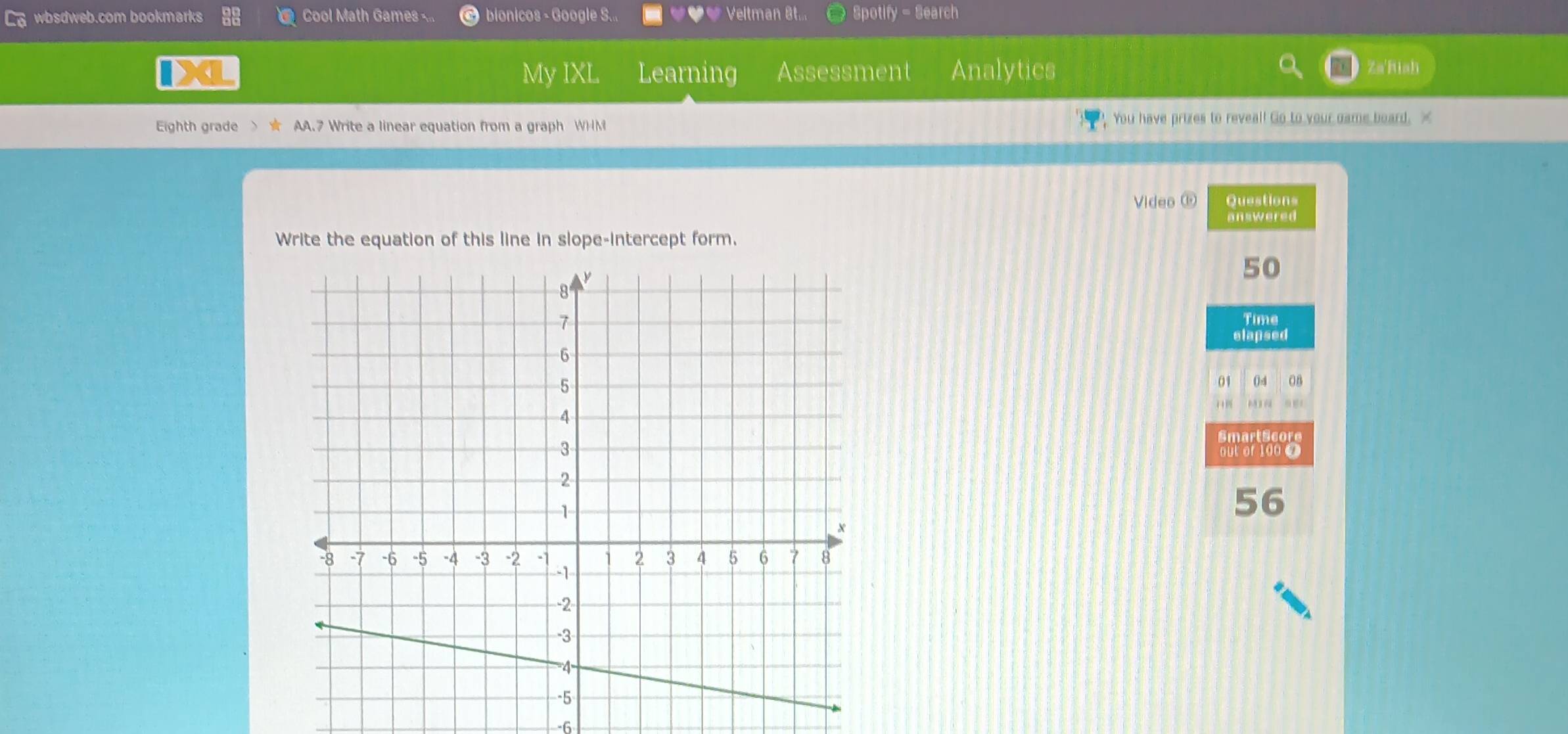 § wbsdweb.com bookmarks Cool Math Games bionicos - Google S... Veltman 8t... Spotify - Search 
My IXL Learning Assessment Analytics Za'Riah 
Eighth grade > ★ AA.7 Write a linear equation from a graph WHM You have prizes to reveal! Go to your dame board. X 
Video ⓑ Questions 
answered 
Write the equation of this line in slope-intercept form. 
50 
Time 
elapsed 
01 04 08 
SmartScore 
out of 100 0 
56 
6