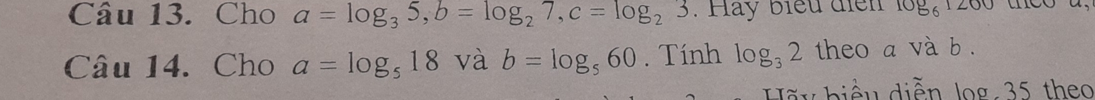 Cho a=log _35, b=log _27, c=log _23. Hay biểu điển log _61200
Câu 14. Cho a=log _518 và b=log _560. Tính log _32 theo a và b. 
Hãy biểu diễn log: 35 theo