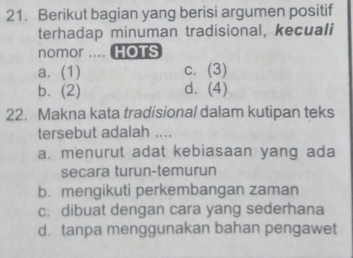 Berikut bagian yang berisi argumen positif
terhadap minuman tradisional, kecuali
nomor .... HOTS
a. (1) c. (3)
b. (2) d. (4)
22. Makna kata tradisional dalam kutipan teks
tersebut adalah ....
a. menurut adat kebiasaan yang ada
secara turun-temurun
b. mengikuti perkembangan zaman
c. dibuat dengan cara yang sederhana
d. tanpa menggunakan bahan pengawet