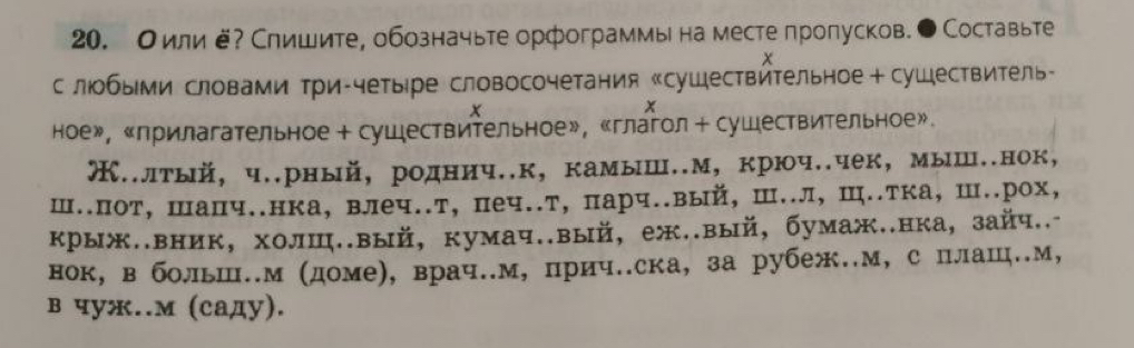 Оили ё? Слишите, обозначьте орфограммы на месте пролусков. ● Составьте 
x 
с люобыми словами три-четыре словосочетания «сушествйтельное +сушествитель- 
x 
x 
ное», «прилагательное + сушествительное», «глагол + сушествительное». 
Œ..лтый, ч..рный, роднич..к, камыш..м, крюч..чек, мыш..нок, 
ш..пот, шапч..нка, влеч..т, печ..т, парч..вый, Ш..л, Ш..тка, Ш..рох, 
крыж..вник, холш..вый, кумач..вый, еж..вый, бумаж..нка, зайч..- 
нок, в больш..м (доме), врач..м, прич..ска, за рубеж.м, с плаш.м, 
в чуж..м (саду).