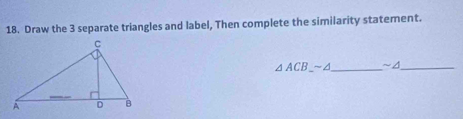 Draw the 3 separate triangles and label, Then complete the similarity statement.
△ ACB_ sim △ _ ~/_