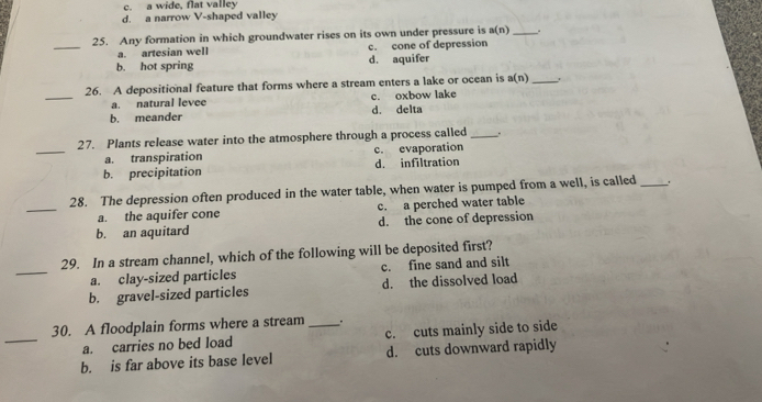 c. a wide, flat valley
d. a narrow V-shaped valley
_
25. Any formation in which groundwater rises on its own under pressure is a(n) _.
a. artesian well c. cone of depression
b. hot spring d. aquifer
_
26. A depositional feature that forms where a stream enters a lake or ocean is a(n) _1
a. natural levee c. oxbow lake
b. meander d. delta
_
27. Plants release water into the atmosphere through a process called _,
a. transpiration c. evaporation
b. precipitation d. infiltration
_
28. The depression often produced in the water table, when water is pumped from a well, is called_
a. the aquifer cone c. a perched water table
b. an aquitard d. the cone of depression
_
29. In a stream channel, which of the following will be deposited first?
a. clay-sized particles c. fine sand and silt
b. gravel-sized particles d. the dissolved load
_
30. A floodplain forms where a stream _.
a. carries no bed load c. cuts mainly side to side
b. is far above its base level d. cuts downward rapidly