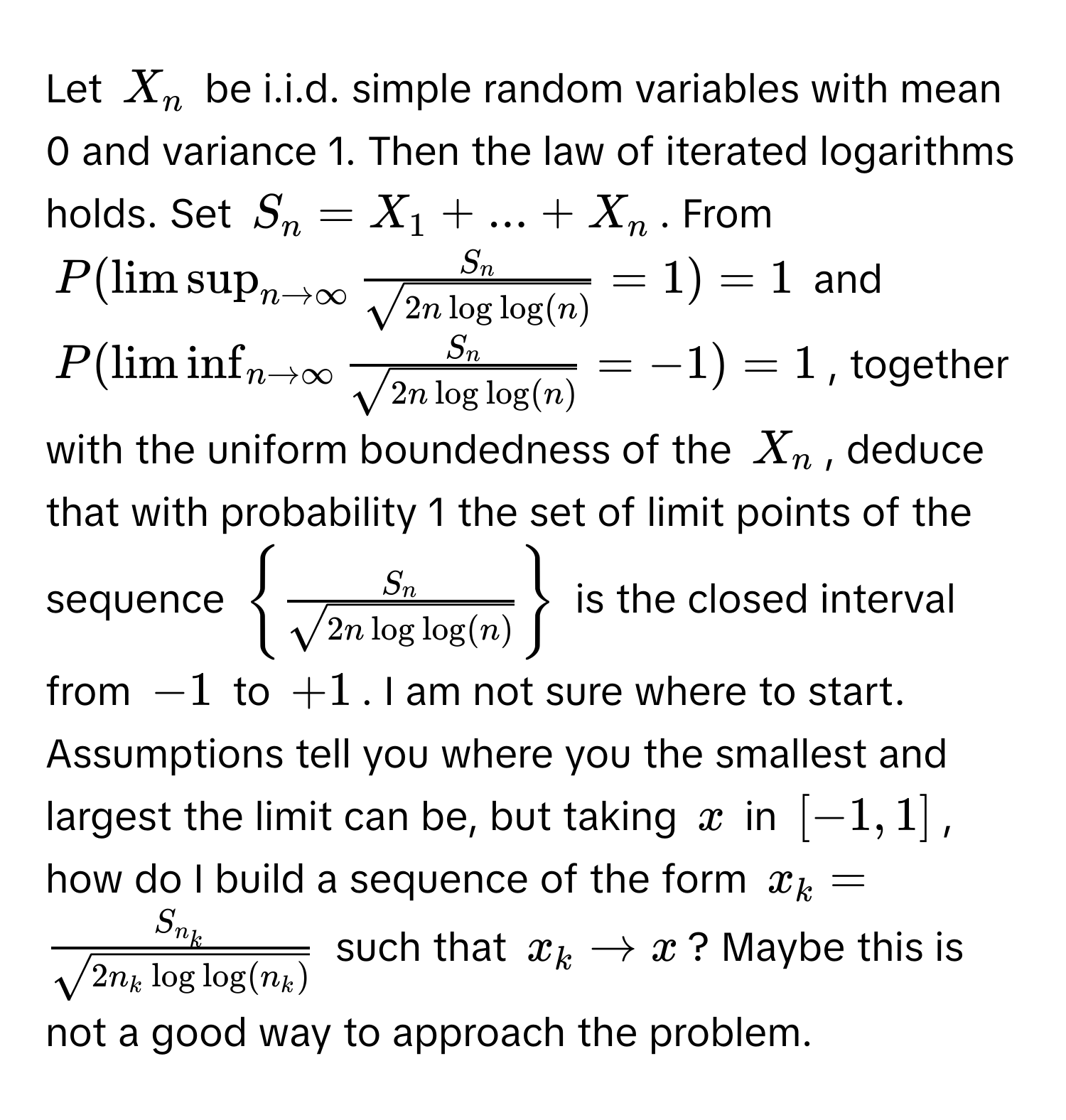 Let $X_n$ be i.i.d. simple random variables with mean 0 and variance 1. Then the law of iterated logarithms holds. Set $S_n = X_1 + ... + X_n$. From 
$P(limsup_n to ∈fty  S_n/sqrt(2n log log(n))  = 1) = 1$ and 
$P(liminf_n to ∈fty  S_n/sqrt(2n log log(n))  = -1) = 1$, together with the uniform boundedness of the $X_n$, deduce that with probability 1 the set of limit points of the sequence $  S_n/sqrt(2n log log(n))  $ is the closed interval from $-1$ to $+1$. I am not sure where to start. Assumptions tell you where you the smallest and largest the limit can be, but taking $x$ in $[-1,1]$, how do I build a sequence of the form $x_k = fracS_n_ksqrt(2n_k log log(n_k))$ such that $x_k to x$? Maybe this is not a good way to approach the problem.