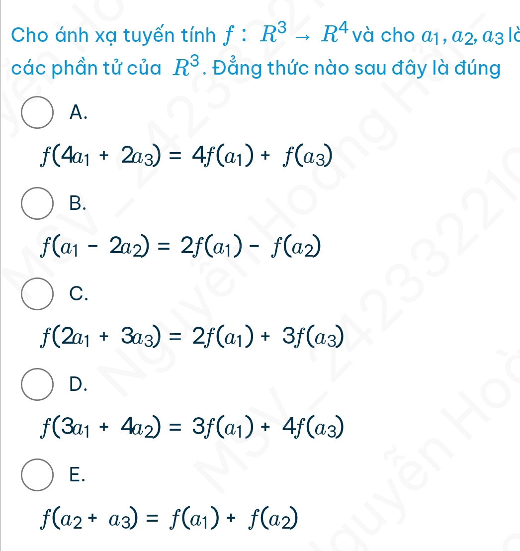 Cho ánh xạ tuyến tính f : R^3to R^4 và cho a_1, a_2, a_3 Tc
các phần tử của R^3. Đẳng thức nào sau đây là đúng
A.
f(4a_1+2a_3)=4f(a_1)+f(a_3)
B.
f(a_1-2a_2)=2f(a_1)-f(a_2)
C.
f(2a_1+3a_3)=2f(a_1)+3f(a_3)
D.
f(3a_1+4a_2)=3f(a_1)+4f(a_3)
E.
f(a_2+a_3)=f(a_1)+f(a_2)