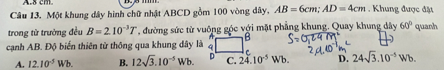 8 cm.
Câu 13. Một khung dây hình chữ nhật ABCD gồm 100 vòng dây, AB=6cm; AD=4cm. Khung được đặt
trong từ trường đều B=2.10^(-3)T , đường sức từ vuông góc với mặt phẳng khung. Quay khung dây 60° quanh
cạnh AB. Độ biến thiên từ thông qua khung dây là
A. 12.10^(-5)Wb. B. 12sqrt(3).10^(-5)Wb. C. 24.10^(-5)Wb. D. 24sqrt(3).10^(-5)Wb.