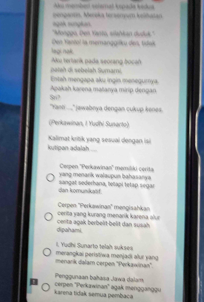 ku member selamat kepada kadua
pengantin. Mereka tersenyum kelihatan.
agak sungkan.
'Monggo, Den Yanto, silahkan duduk.'
Den Yantol la memanggiiku den, tidak
lagi nak.
Aku tertarik pada seorang bocah
patah di sebelah Sumarni.
Entah mengapa aku ingin menegurnya.
Apakah karena matanya mirip dengan
Sri?
"Yanti ...." jawabnya dengan cukup kenes.
(Perkawinan, I Yudhi Sunarto)
Kalimat kritik yang sesuai dengan isi
kutipan adalah ....
Cerpen ''Perkawinan'' memiliki cerita
yang menarik walaupun bahasanya
sangat sederhana, tetapi tetap segar
dan komunikatif.
Cerpen 'Perkawinan'' mengisahkan
cerita yang kurang menarik karena alur
cerita agak berbelit-belit dan susah
dipahami.
I. Yudhi Sunarto telah sukses
merangkai peristiwa menjadi alur yang
menarik dalam cerpen “Perkawinan".
Penggunaan bahasa Jawa dalam
cerpen ''Perkawinan'' agak mengganggu
karena tidak semua pembaca