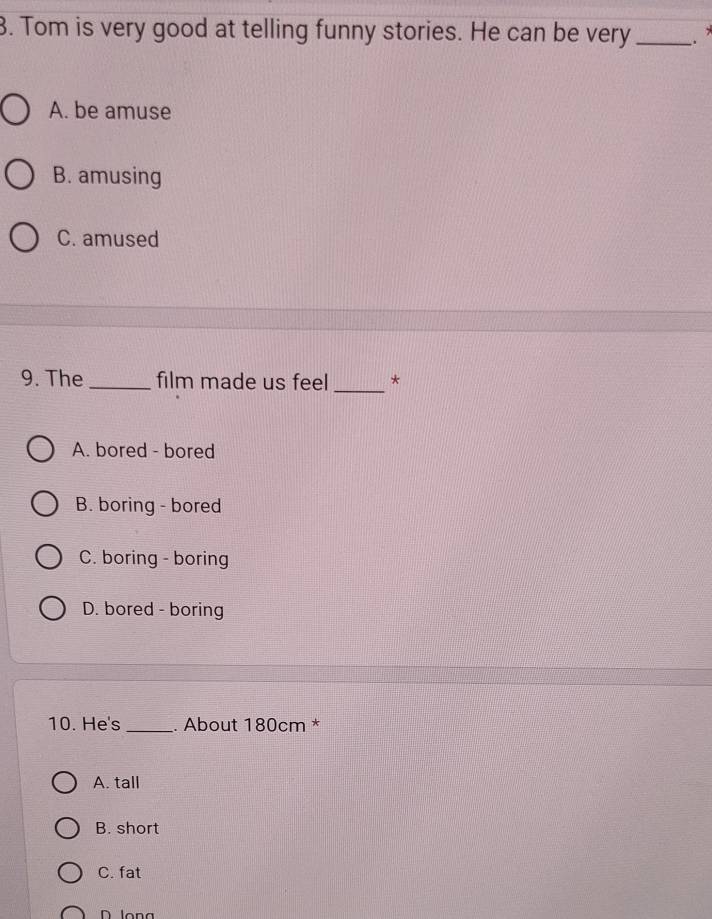 Tom is very good at telling funny stories. He can be very _.
A. be amuse
B. amusing
C. amused
9. The _film made us feel _*
A. bored - bored
B. boring - bored
C. boring - boring
D. bored - boring
10. He's _. About 180cm *
A. tall
B. short
C. fat
D long