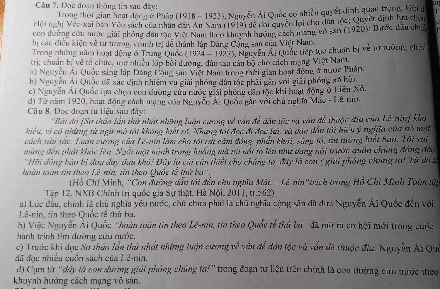 an
Câu 7. Đọc đoạn thông tin sau đây: T
Trong thời gian hoạt động ở Pháp (1918 - 1923), Nguyễn Ái Quốc có nhiều quyết định quan trọng: Gửi để
Hội nghị Véc-xai bản Yêu sách của nhân dân An Nam (1919) để đòi quyền lợi cho dân tộc; Quyết định lựa chọn C
con đường cứu nước giải phóng dân tộc Việt Nam theo khuynh hướng cách mạng vô sản (1920); Bước đầu chuẩn
bị các điều kiện về tư tưởng, chính trị để thành lập Đảng Cộng sản của Việt Nam.
Trong những năm hoạt động ở Trung Quốc (1924 - 1927), Nguyễn Ái Quốc tiếp tục chuẩn bị về tư tưởng, chính
trị; chuẩn bị về tổ chức, mở nhiều lớp bồi dưỡng, đào tạo cán bộ cho cách mạng Việt Nam.
a) Nguyễn Ái Quốc sáng lập Đảng Cộng sản Việt Nam trong thời gian hoạt động ở nước Pháp.
b) Nguyễn Ái Quốc đã xác định nhiệm vụ giải phóng dân tộc phải gắn với giải phóng xã hội.
c) Nguyễn Ái Quốc lựa chọn con đường cứu nước giải phóng dân tộc khi hoạt động ở Liên Xô.
d) Từ năm 1920, hoạt động cách mạng của Nguyễn Ái Quốc gắn với chủ nghĩa Mác - Lê-nin.
Câu 8. Đọc đoạn tư liệu sau đây:
'Bài đó [Sơ thảo lần thứ nhất những luận cương về vấn đề dân tộc và vấn đề thuộc địa của Lê-nin] khó
hiều, vì có những từ ngữ mà tôi không biết rõ. Nhưng tôi đọc đi đọc lại, và dần dần tôi hiểu ý nghĩa của nó một
cách sáu sắc. Luận cương của Lê-nin làm cho tôi rất cảm động, phần khởi, sáng tỏ, tin tưởng biết bao. Tôi vui
mừng đến phát khóc lên. Ngồi một mình trong buồng mà tôi nói to lên như đang nói trước quần chúng đông đảo
Hỡi đồng bào bị đoạ đày đau khổ! Đây là cái cần thiết cho chúng ta, đây là con ( giải phóng chúng ta! Từ đó tổ
hoàn toàn tin theo Lê-nin, tin theo Quốc tế thứ ba''.
(Hồ Chí Minh, “Con đường dẫn tôi đến chủ nghĩa Mác − Lê-nin”trích trong Hồ Chí Minh Toàn tập
Tập 12, NXB Chính trị quốc gia Sự thật, Hà Nội, 2011, tr.562)
a) Lúc đầu, chính là chủ nghĩa yêu nước, chứ chưa phải là chủ nghĩa cộng sản đã đưa Nguyễn Ái Quốc đến với
Lê-nin, tin theo Quốc tế thứ ba.
bb Việc Nguyễn Ái Quốc “hoàn toàn tin theo Lê-nin, tin theo Quốc tế thứ ba” đã mở ra cơ hội mới trong cuộc
hành trình tìm đường cứu nước.
c) Trước khi đọc Sơ thảo lần thứ nhất những luận cương về vấn đề dân tộc và vấn đề thuộc địa, Nguyễn Ái Que
đã đọc nhiều cuốn sách của Lê-nin.
d) Cụm từ “đây là con đường giải phóng chúng ta!” trong đoạn tư liệu trên chính là con đường cứu nước theo
khuynh hướng cách mạng vô sản.