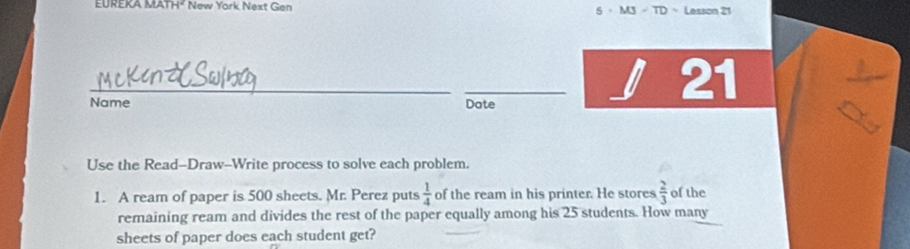 TH^2 New York Next Gen 5 。M3 - TD Lesson 21 
_ 
_ 
Name Date 
21 
Use the Read-Draw-Write process to solve each problem. 
1. A ream of paper is 500 sheets. Mr. Perez puts  1/4  of the ream in his printer. He stores  2/3  of the 
remaining ream and divides the rest of the paper equally among his 25 students. How many 
sheets of paper does each student get?