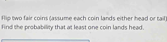 Flip two fair coins (assume each coin lands either head or tail) 
Find the probability that at least one coin lands head.