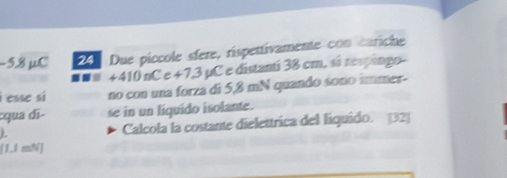 −5.8 µC 24 Due píccole sfere, rispettivamente con cariche
+410 nC e +7,3 µC e distanti 38 cm, sí respingo- 
i esse si no con una forza di 5,8 mN quando sono immer- 
:qua dí se in un liquido isolante. 
L Calcola la costante dielettrica del liquido. [32]
[1.1 mN]