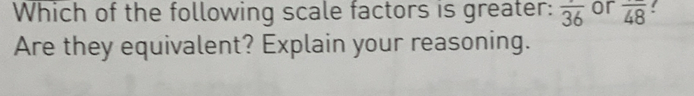 Which of the following scale factors is greater: overline 36 or overline 48! 
Are they equivalent? Explain your reasoning.
