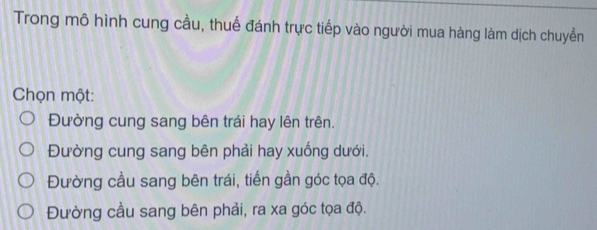 Trong mô hình cung cầu, thuế đánh trực tiếp vào người mua hàng làm dịch chuyển
Chọn một:
Đường cung sang bên trái hay lên trên.
Đường cung sang bên phải hay xuống dưới.
Đường cầu sang bên trái, tiến gần góc tọa độ.
Đường cầu sang bên phải, ra xa góc tọa độ.