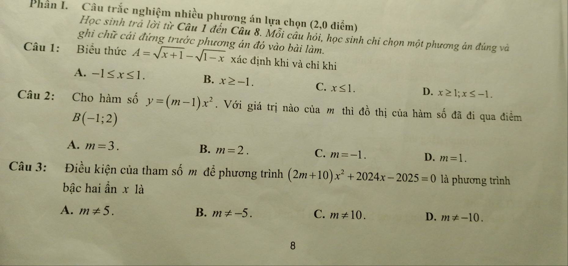 Phân I. Câu trắc nghiệm nhiều phương án lựa chọn (2,0 điểm)
Học sinh trả lời từ Câu 1 đến Câu 8. Mỗi câu hỏi, học sinh chi chọn một phương án đúng và
ghi chữ cái đứng trước phương án đó vào bài làm.
Câu 1: Biểu thức A=sqrt(x+1)-sqrt(1-x) xác định khi và chỉ khi
A. -1≤ x≤ 1.
B. x≥ -1.
C. x≤ 1.
D. x≥ 1; x≤ -1. 
Câu 2: Cho hàm số y=(m-1)x^2. Với giá trị nào của m thì đồ thị của hàm số đã đi qua điểm
B(-1;2)
B.
A. m=3. m=2. C. m=-1. D. m=1. 
Câu 3: Điều kiện của tham shat O m để phương trình (2m+10)x^2+2024x-2025=0 là phương trình
bậc hai ẩn x là
A. m!= 5. B. m!= -5. C. m!= 10.
D. m!= -10. 
8