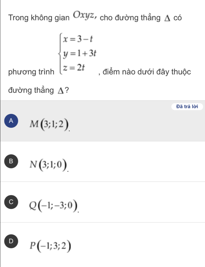 Trong không gian Oxyz, cho đường thẳng △ cd
beginarrayl x=3-t y=1+3t z=2tendarray.
phương trình , điểm nào dưới đây thuộc
đường thẳng ▲?
Đã trả lời
A M(3;1;2).
B N(3;1;0).
C Q(-1;-3;0).
D P(-1;3;2)