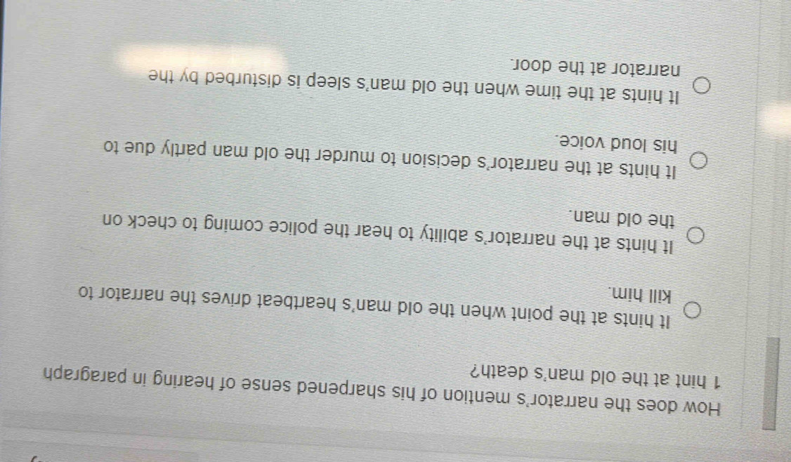 How does the narrator's mention of his sharpened sense of hearing in paragraph
1 hint at the old man's death?
It hints at the point when the old man's heartbeat drives the narrator to
kill him.
It hints at the narrator's ability to hear the police coming to check on
the old man.
It hints at the narrator's decision to murder the old man partly due to
his loud voice.
It hints at the time when the old man's sleep is disturbed by the
narrator at the door.