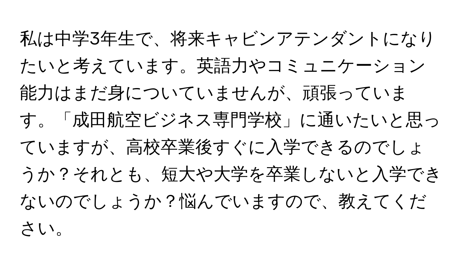 私は中学3年生で、将来キャビンアテンダントになりたいと考えています。英語力やコミュニケーション能力はまだ身についていませんが、頑張っています。「成田航空ビジネス専門学校」に通いたいと思っていますが、高校卒業後すぐに入学できるのでしょうか？それとも、短大や大学を卒業しないと入学できないのでしょうか？悩んでいますので、教えてください。