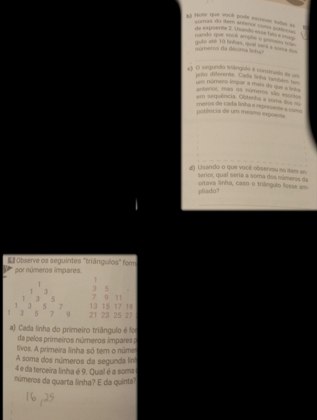 Note que vocé pode escrever todas as 15
somas do item antérior como perências 
de expoente 2. Usando esse fato e imagi 
nando que você amplie o primers tran 
gulo até 10 linhas, qual será a sema dos 
números da décima linha? 
c) O segundo triânguio é construído de um 
jeito diferente. Cada linha também tem 
um número impar a mais do que a lnt 
anterior, mas os números são escitos 
em sequência. Obtenha a soma dos su 
meros de cada linha e represente a como 
potência de um mesmo expoente 
d) Usando o que você observou no item an 
terior, qual seria a soma dos números da 
oitava linha, caso o triángulo fosse am 
pliado? 
* Observe os seguintes "triângulos" form 
por números ímpares.
1
1
3 3 5
1 3 5 7 9 11
1 3 5 7 13 15 17 19
1 3 5 7 9 21 23 25 27
a) Cada linha do primeiro triângulo é foi 
da pelos primeiros números ímpares p 
tivos. A primeira linha só tem o númer 
A soma dos números da segunda lini
4 e da terceira linha é 9. Qual é a soma 
números da quarta linha? E da quinta?