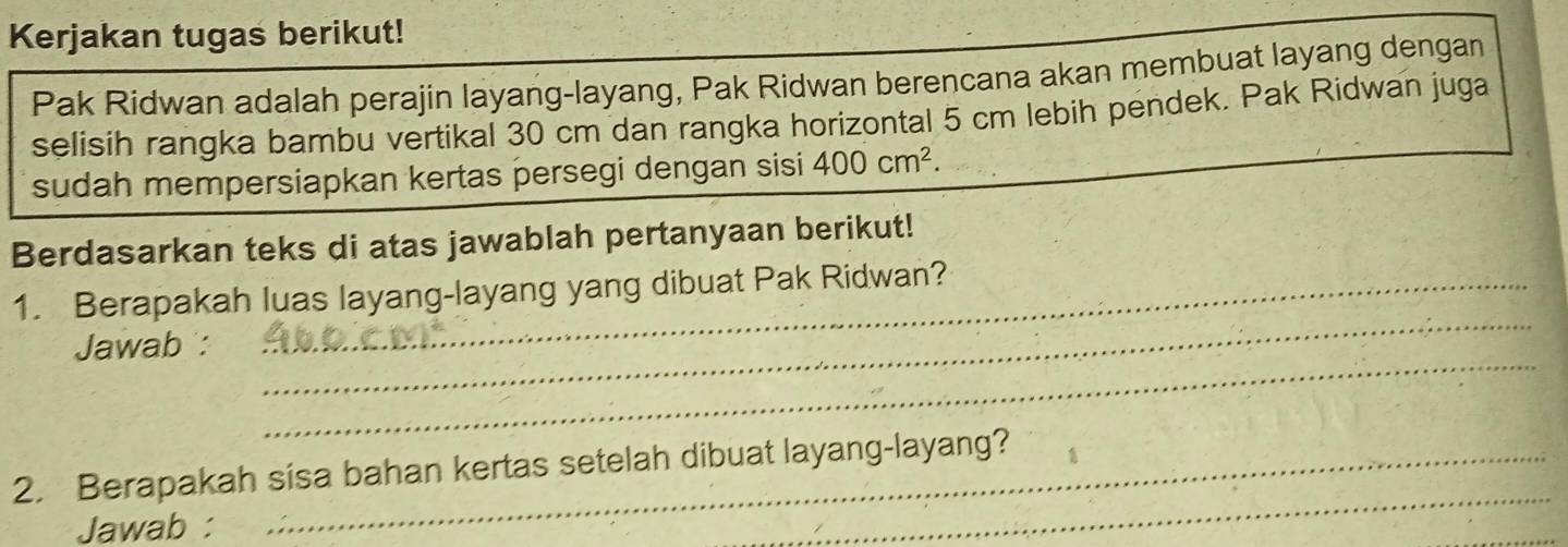 Kerjakan tugas berikut! 
Pak Ridwan adalah perajin layang-layang, Pak Ridwan berencana akan membuat layang dengan 
selisih rangka bambu vertikal 30 cm dan rangka horizontal 5 cm lebih pendek. Pak Ridwan juga 
sudah mempersiapkan kertas persegi dengan sisi 400cm^2. 
Berdasarkan teks di atas jawablah pertanyaan berikut! 
_ 
1. Berapakah luas layang-layang yang dibuat Pak Ridwan? 
_ 
Jawab : 
_ 
2. Berapakah sisa bahan kertas setelah dibuat layang-layang? 
Jawab :