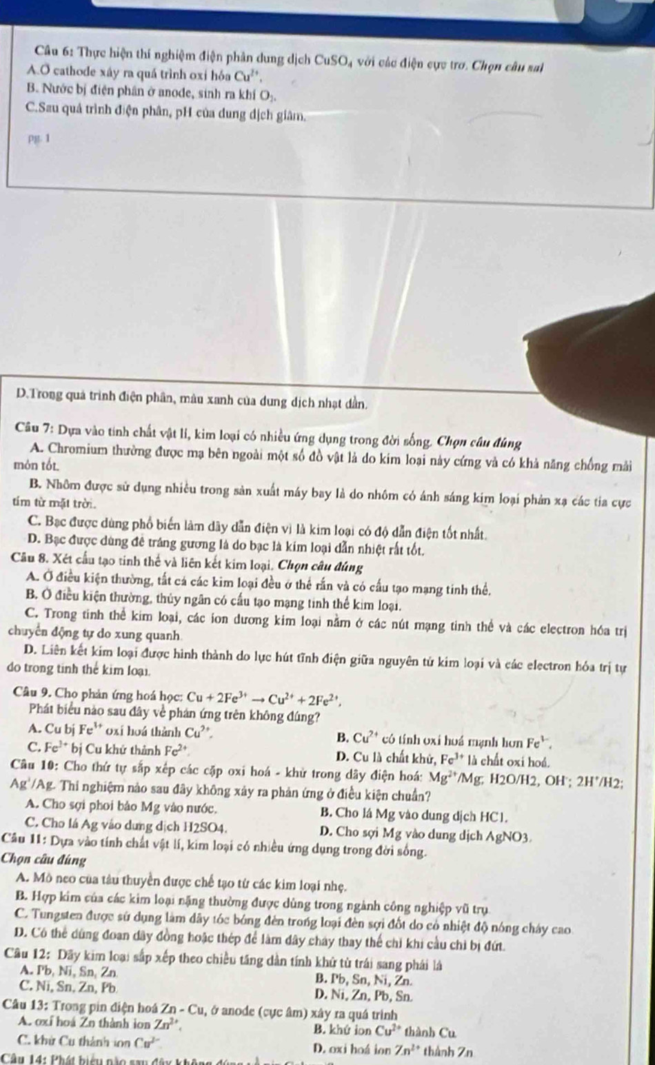 Thực hiện thí nghiệm điện phân dung dịch CuSO_4 với vác điện cực trơ. Chọn câu sal
A.O cathode xây ra quá trình oxí hóa Cu^(2+),
B. Nước bị điện phân ở anode, sinh ra khí O_1,
C.Sau quả trình điện phân, pH của dung dịch giâm,
PB.1
D.Trong quả trình điện phân, màu xanh của dung dịch nhạt dần.
Câu 7: Dựa vào tính chất vật lí, kim loại có nhiều ứng dụng trong đời sống. Chọn câu đùng
A. Chromium thường được mạ bên ngoài một số đồ vật là do kim loại này cứng và có khả năng chồng mải
món tốt.
B. Nhôm được sử dụng nhiều trong sản xuất máy bay là do nhôm có ánh sáng kim loại phản xạ các tia cực
tím từ mặt trời
C. Bạc được dùng phố biến làm dây dẫn điện vì là kim loại có độ dẫn điện tốt nhất.
D. Bạc được dùng đê tráng gương là do bạc là kim loại dẫn nhiệt rất tốt.
Câu 8. Xét cầu tạo tinh thế và liên kết kim loại. Chọn câu đúng
A. Ở điều kiện thường, tất cá các kim loại đều ở thể rấn và có cấu tạo mạng tinh thể.
B. Ở điều kiện thường, thủy ngân có cấu tạo mạng tinh thể kim loại.
C. Trong tinh thể kim loại, các ion dương kim loại nằm ở các nút mạng tinh thể và các electron hóa trị
chuyển động tự do xung quanh
D. Liên kết kim loại được hình thành do lực hút tĩnh điện giữa nguyên tử kim loại và các electron hóa trị tự
do trong tinh thể kim loại.
Câu 9. Cho phản ứng hoá học: Cu+2Fe^(3+)to Cu^(2+)+2Fe^(2+),
Phát biểu nào sau đây về phản ứng trên không đúng?
A. Cu bj Fe^(1+) oxí hoá thành Cu^(2+). B. Cu^(2+) có tính oxi hoá mạnh hơn Fe^(3-).
C. Fe^(3+) bị Cu khử thành Fe^(2+) D. Cu là chất khử, Fe^(3+)1h chất oxi hoá.
* Câu 10: Cho thứ tự sắp xếp các cặp oxi hoá - khử trong dây điện hoá: Mg^(2+) /Mg; H2O/H2, OH ; 2H^+/H 2:
Ag'/Ag. Thi nghiệm nào sau đây không xảy ra phản ứng ở điều kiện chuẩn?
A. Cho sợi phoi bảo Mg vào nước. B. Cho lá Mg vào dung dịch HC1.
C. Cho lá Ag vào dưng dịch H2SO4. D. Cho sợi Mg vào dung dịch AgNO 3
Câu 11: Dựa vào tính chất vật lí, kim loại có nhiều ứng dụng trong đời sống.
Chọn câu đúng
A. Mô neo của tàu thuyền được chế tạo từ các kim loại nhẹ.
B. Hợp kim của các kim loại nặng thường được dùng trong ngành công nghiệp vũ trụ
C. Tungsten được sử dụng làm dây tóc bóng đèn trong loại đèn sợi đốt do có nhiệt độ nóng cháy cao
D. Có thể dùng đoan dây đồng hoặc thép để làm dây cháy thay thế chỉ khi cầu chỉ bị đứt.
Câu 12: Dãy kim loại sắp xếp theo chiều tăng dân tính khử từ trái sang phải là
A. Pb, Ni, Sn, Zn B. Pb, Sn, Ni, Zn.
C. Ni, Sn, Zn, Pb D. Ni, Zn, Pb, Sn
Câu 13: Trong pin điện hoá Zn - Cu, ở anode (cực âm) xây ra quá trình
A. oxí hoá Zn thành ion Zn^(2+), B. khứ ion Cu^(2+) thành Cu
C. khử Cu thành ion Cu^(2-) D. oxi hoá ion Zn^(2+) thành Zn
Câu 14: Phát biểu nào sau đây kh