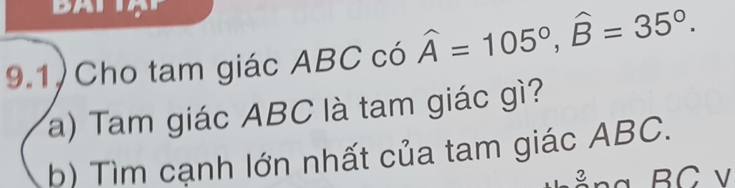 9.1) Cho tam giác ABC có widehat A=105°, widehat B=35°. 
a) Tam giác ABC là tam giác gì? 
b) Tìm cạnh lớn nhất của tam giác ABC. 
= ng BC v