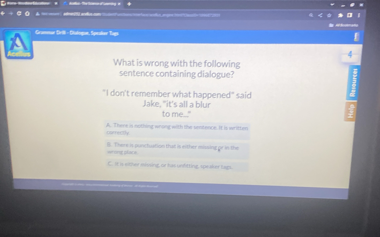 Nceus - The Scence of Leeming x
= 2 scs cm marfore arañus epne hontlossit× 109007 2005
Ato
Grammar Drili - Dialogue, Speaker Tags
4
What is wrong with the following
sentence containing dialogue?
"I don't remember what happened" said
Jake, "it's all a blur
to me..."
A. There is nothing wrong with the sentence. It is written
correctly.
B. There is punctuation that is either missing or in the
wrong place.
C. It is either missing, or has unfitting, speaker tags.