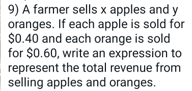 A farmer sells x apples and y
oranges. If each apple is sold for
$0.40 and each orange is sold 
for $0.60, write an expression to 
represent the total revenue from 
selling apples and oranges.