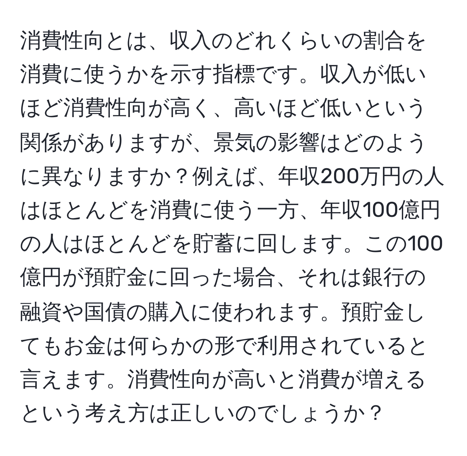 消費性向とは、収入のどれくらいの割合を消費に使うかを示す指標です。収入が低いほど消費性向が高く、高いほど低いという関係がありますが、景気の影響はどのように異なりますか？例えば、年収200万円の人はほとんどを消費に使う一方、年収100億円の人はほとんどを貯蓄に回します。この100億円が預貯金に回った場合、それは銀行の融資や国債の購入に使われます。預貯金してもお金は何らかの形で利用されていると言えます。消費性向が高いと消費が増えるという考え方は正しいのでしょうか？