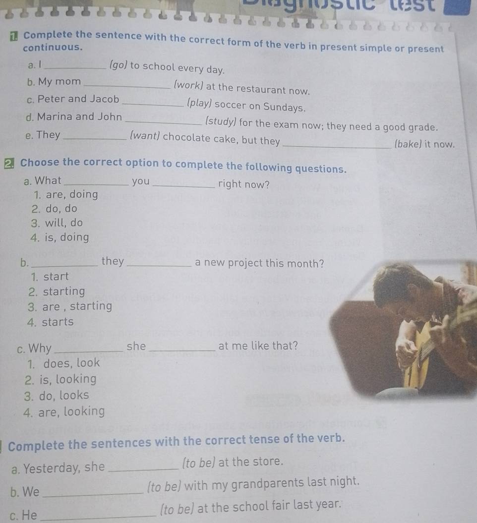 Complete the sentence with the correct form of the verb in present simple or present 
continuous. 
a. I_ 
(go) to school every day. 
b. My mom_ 
(work) at the restaurant now. 
c. Peter and Jacob 
_(play) soccer on Sundays. 
d. Marina and John _(study) for the exam now; they need a good grade. 
(want) chocolate cake, but they 
e. They __(bake) it now. 
2 Choose the correct option to complete the following questions. 
a. What _you _right now? 
1. are, doing 
2. do, do 
3. will, do 
4. is, doing 
b._ they _a new project this month 
1. start 
2. starting 
3. are , starting 
4. starts 
c. Why_ she _at me like that? 
1. does, look 
2. is, looking 
3. do, looks 
4. are, looking 
Complete the sentences with the correct tense of the verb. 
a. Yesterday, she _(to be) at the store. 
b. We _(to be) with my grandparents last night. 
c. He _(to be) at the school fair last year.