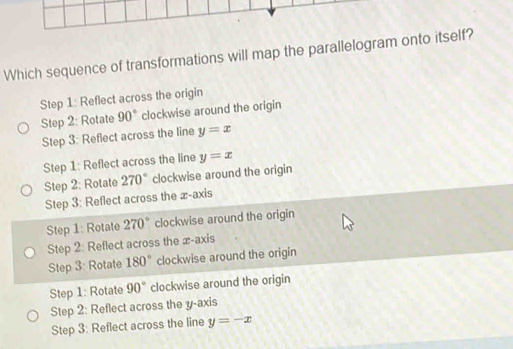 Which sequence of transformations will map the parallelogram onto itself?
Step 1: Reflect across the origin
Step 2: Rotate 90° clockwise around the origin
Step 3: Reflect across the line y=x
Step 1: Reflect across the line y=x
Step 2: Rotate 270° clockwise around the origin
Step 3: Reflect across the x-axis
Step 1: Rotate 270° clockwise around the origin
Step 2: Reflect across the x-axis
Step 3: Rotate 180° clockwise around the origin
Step 1: Rotate 90° clockwise around the origin
Step 2: Reflect across the y-axis
Step 3: Reflect across the line y=-x