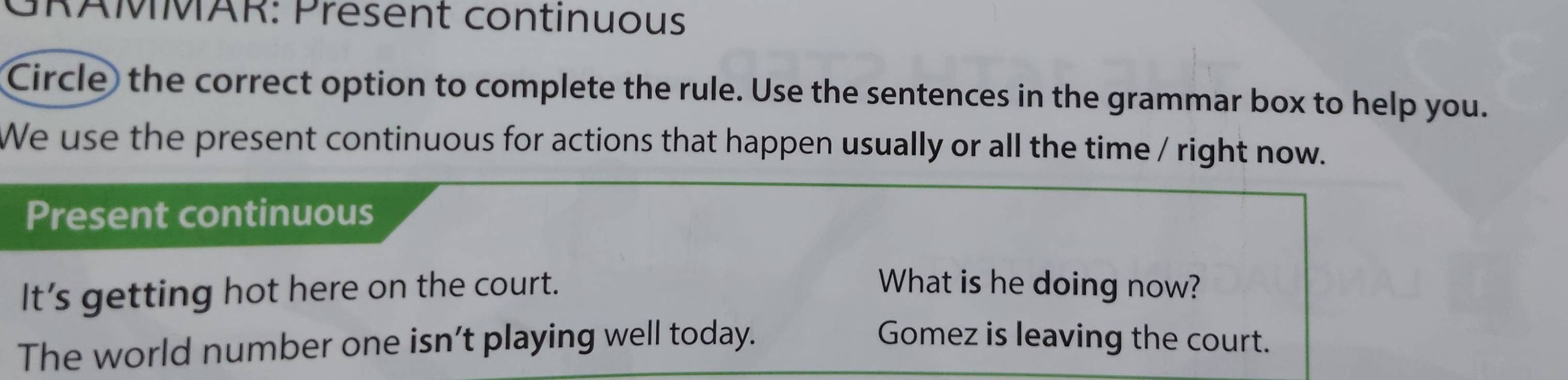 GRAMMAR: Present continuous 
Circle the correct option to complete the rule. Use the sentences in the grammar box to help you. 
We use the present continuous for actions that happen usually or all the time / right now. 
Present continuous 
It’s getting hot here on the court. What is he doing now? 
The world number one isn’t playing well today. Gomez is leaving the court.