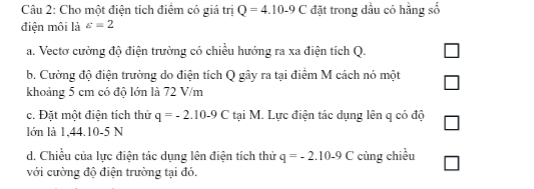 Cho một điện tích điệm có giá tri Q=4.10-9C đặt trong dầu có hằng số 
điện môi là varepsilon =2
a. Vectơ cường độ điện trường có chiều hướng ra xa điện tích Q. 
b. Cường độ điện trường do điện tích Q gây ra tại điểm M cách nó một 
khoảng 5 cm có độ lớn là 72 V/m
c. Đặt một điện tích thử q=-2.10-9C tại M. Lực điện tác dụng lên q có độ 
lớn là 1,44.10-5 N
d. Chiều của lực điện tác dụng lên điện tích thử q=-2.10-9C cùng chiều 
với cường độ điện trường tại đó.