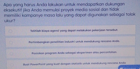 Apa yang harus Anda lakukan untuk mendapatkan dukungan
eksekutif jika Anda memulai proyek media sosial dan tidak
memiliki kampanye masa lalu yang dapat digunakan sebagai tolok
ukur?
Telitilah biaya agensi yang dapat melakukan pekerjaan tersebut.
Pertimbangkan penelitian industri untuk mendukung rencana Anda.
Posisikan program Anda sebagai eksperimen atau percontohan.
Buat PowerPoint yang kuat dengan statistik untuk mendukung rencana Anda