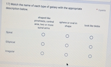 Match the name of each type of galaxy with the appropriate
description below 3 points
shaped like
pinwheels, central look like blabs
area, two or more sphere or oval in
spiral arms shape
Spiral
Elliptical
Irregular