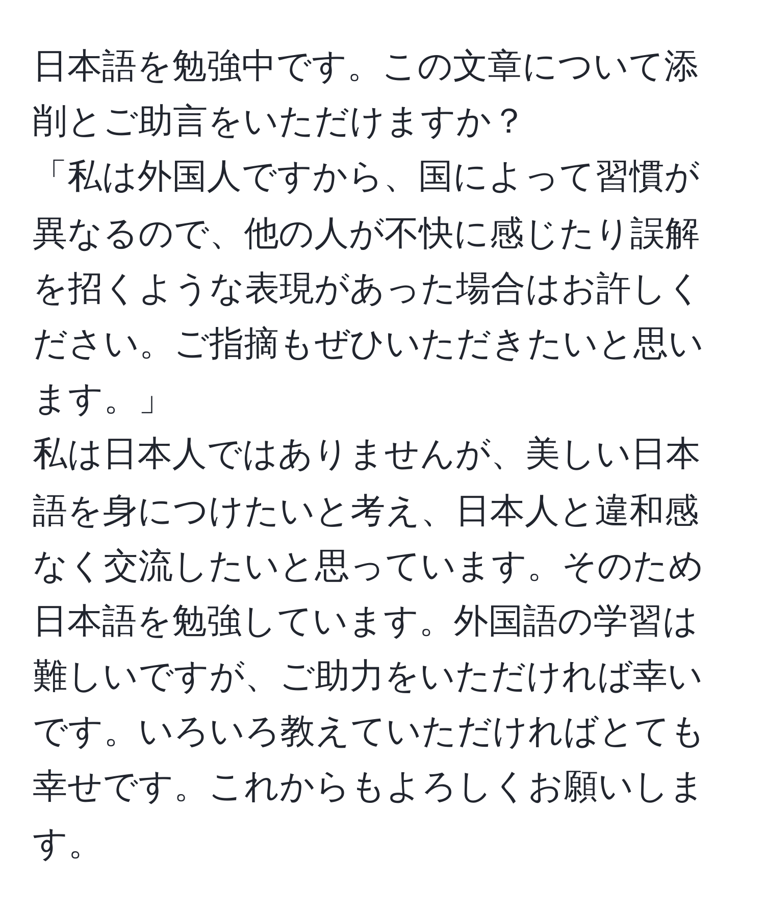 日本語を勉強中です。この文章について添削とご助言をいただけますか？  
「私は外国人ですから、国によって習慣が異なるので、他の人が不快に感じたり誤解を招くような表現があった場合はお許しください。ご指摘もぜひいただきたいと思います。」  
私は日本人ではありませんが、美しい日本語を身につけたいと考え、日本人と違和感なく交流したいと思っています。そのため日本語を勉強しています。外国語の学習は難しいですが、ご助力をいただければ幸いです。いろいろ教えていただければとても幸せです。これからもよろしくお願いします。