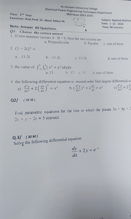 AL-Hussain University College
Electrical Power Engineering Techniques Department
Class: 2^(nd) Year
Mid Exam 2023-2024
Examiner: Asst.Prof. Dr. Akeel Abbas M. Subject: Applied Mather Date: 1 -12 - 2024
Note: Answer All Questions. A Time: 90 minutes
Q1- Choose the correct answer
1. If two nonzero vectors A. B=0 , then the two vectors are
a. Perpendicular b. Parallel c. non of them
2. (1-2i)^3=
a. 11-2i b. -11-2i c. 11+2i d. non of them
3. the value of ∈t _(-1)^1∈t _0^(3(x^2)+y^2)dydx
a. 13 b. 12 c. 1 1 d. non of them
4. the following differential equation is second order first degree differential e
a)  d^2y/dx^2 +2( dy/dx )^2=x^2 b. ( d^2y/dx^2 )^2+2 dy/dx =x^2 c)  d^2y/dx^2 +2 d/d 
Q2/ ( 30M )
Find parametric equations for the line in which the planes 3x-6y-2
2x+y-2z=5 intersect
Q.3/ ( 30 M )
Solve the following differential equation
 dy/dx +2y=e^(-x)