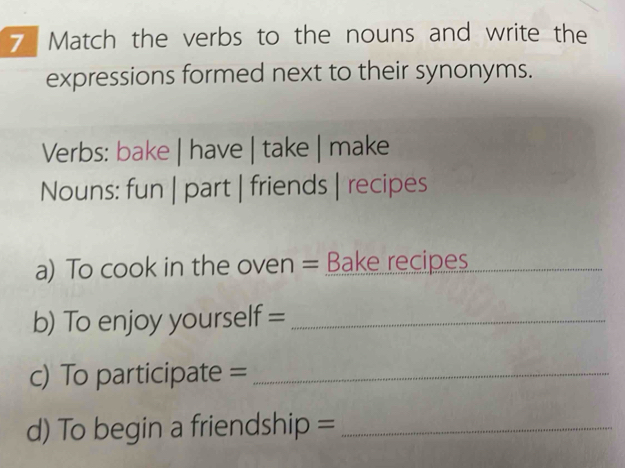 Match the verbs to the nouns and write the 
expressions formed next to their synonyms. 
Verbs: bake | have | take | make 
Nouns: fun | part | friends | recipes 
a) To cook in the oven = Bake recipes_ 
b) To enjoy yourself =_ 
c) To participate =_ 
d) To begin a friendship =_