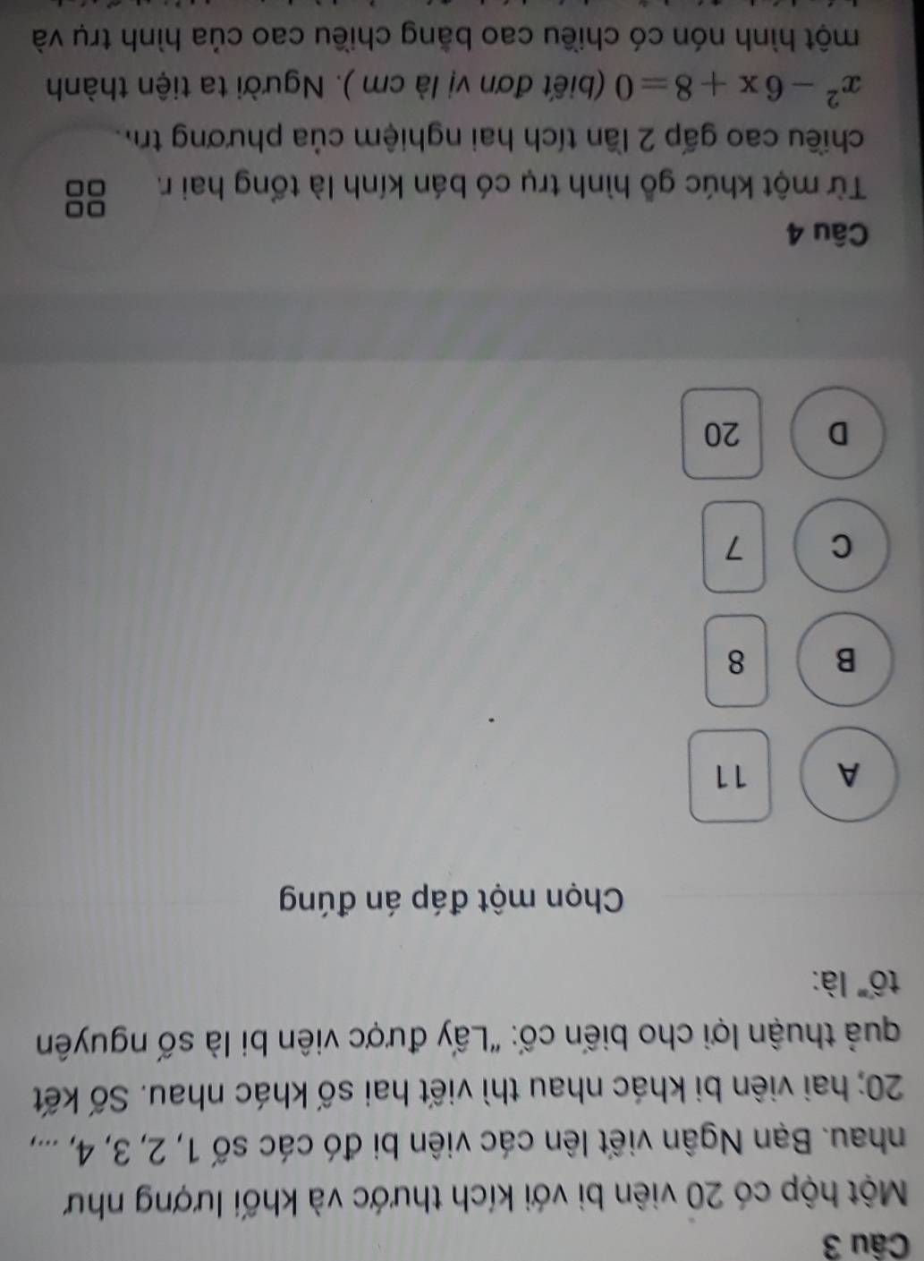 Một hộp có 20 viên bì với kích thước và khối lượng như
nhau. Bạn Ngân viết lên các viên bi đó các số 1, 2, 3, 4, ...,
20; hai viên bi khác nhau thì viết hai số khác nhau. Số kết
quả thuận lợi cho biến cố: "Lấy được viên bi là số nguyên
tố" là:
Chọn một đáp án đúng
A 11
B 8
C 7
D 20
Câu 4
Từ một khúc gỗ hình trụ có bán kính là tổng hai r.
chiều cao gấp 2 lần tích hai nghiệm của phương tr
x^2-6x+8=0 (biết đơn vị là cm ). Người ta tiện thành
một hình nón có chiều cao bằng chiều cao của hình trụ và